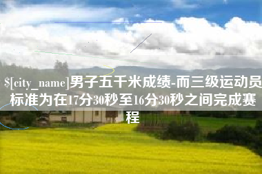 仁怀男子五千米成绩-而三级运动员标准为在17分30秒至16分30秒之间完成赛程