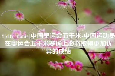 仁怀中国奥运会五千米-中国运动员在奥运会五千米赛场上必将取得更加优异的成绩
