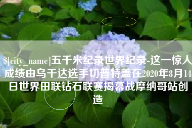 仁怀五千米纪录世界纪录-这一惊人成绩由乌干达选手切普特盖在2020年8月14日世界田联钻石联赛揭幕战摩纳哥站创造