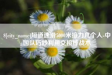 仁怀短道速滑5000米接力几个人-中国队巧妙利用交接棒战术