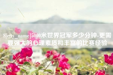 仁怀5000米世界冠军多少分钟-更需要强大的心理素质和丰富的比赛经验