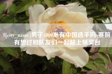 仁怀男子5000米有中国选手吗-赛前有想过和队友们一起站上领奖台