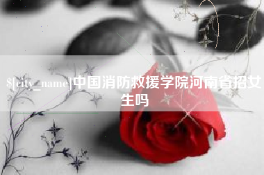 仁怀中国消防救援学院河南省招女生吗