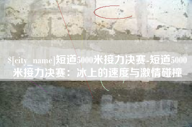 仁怀短道5000米接力决赛-短道5000米接力决赛：冰上的速度与激情碰撞