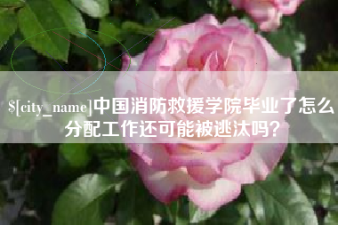 仁怀中国消防救援学院毕业了怎么分配工作还可能被逃汰吗？