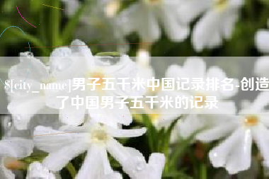 仁怀男子五千米中国记录排名-创造了中国男子五千米的记录