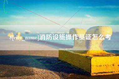 仁怀消防设施操作员证怎么考