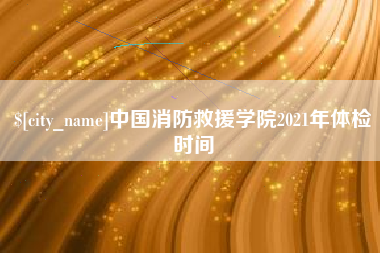 仁怀中国消防救援学院2021年体检时间