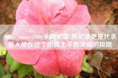 仁怀5000米的记录-其记录更是代表着人类在这个距离上不断突破的极限