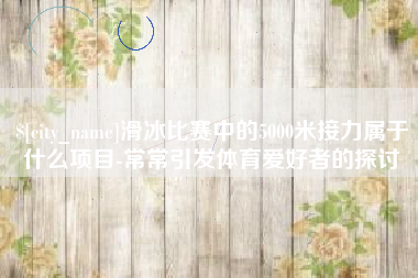 仁怀滑冰比赛中的5000米接力属于什么项目-常常引发体育爱好者的探讨