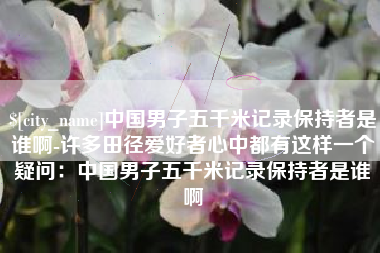 仁怀中国男子五千米记录保持者是谁啊-许多田径爱好者心中都有这样一个疑问：中国男子五千米记录保持者是谁啊