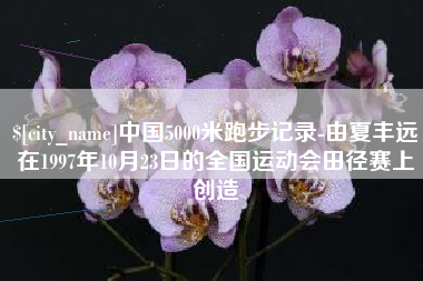 仁怀中国5000米跑步记录-由夏丰远在1997年10月23日的全国运动会田径赛上创造