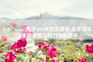 仁怀男子5000米历史排名-众多顶尖选手用速度与耐力书写传奇