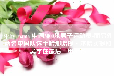 仁怀中国5000米男子运动员-而另外两名中国队选手哈那哈提·木哈买提和吴宇在最后一组出场