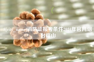 仁怀消防证报考条件2024年官网烟台福山