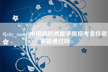 仁怀中国消防救援学院报考条件政审能通过吗